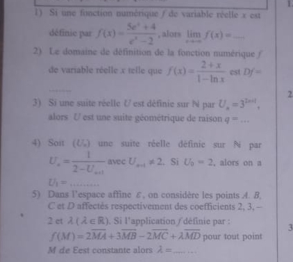 Si une fonction numérique / de variable réelle x est 
définie par f(x)= (5e^x+4)/e^x-2  , alors limlimits _xto -∈fty f(x)= _ 
2) Le domaine de définition de la fonction numérique (/ 
de variable réelle x telle que f(x)= (2+x)/1-ln x  est Df=
2 
3) Si une suite réelle U est définie sur N par U_a=3^(2n+1), 
alors U est une suite géométrique de raison q=... 
4) Soit (८) une suite réelle définic sur N par 
avec . Si U_0=2 , alors on a
U_1= _  (4,4,5)
5) Dans l’espace affine ε, on considère les points A. B,
C et D affectés respectivement des coefficients 2, 3, — 
2 et lambda (lambda ∈ R) , Si l'application / définie par : 3
f(M)=2overline MA+3overline MB-2overline MC+lambda overline MD pour tout point 
M de Eest constante alors lambda = _