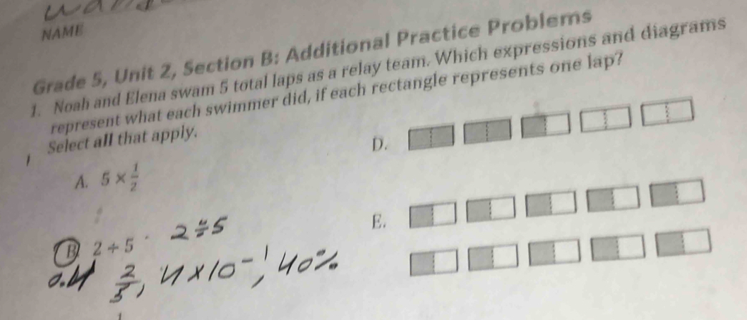 NAME
Grade 5, Unit 2, Section B: Additional Practice Problems
1. Noah and Elena swam 5 total laps as a relay team. Which expressions and diagrams
represent what each swimmer did, if each rectangle represents one lap?
Select all that apply.
D.
A. 5*  1/2 
E.
B 2/ 5^(·)