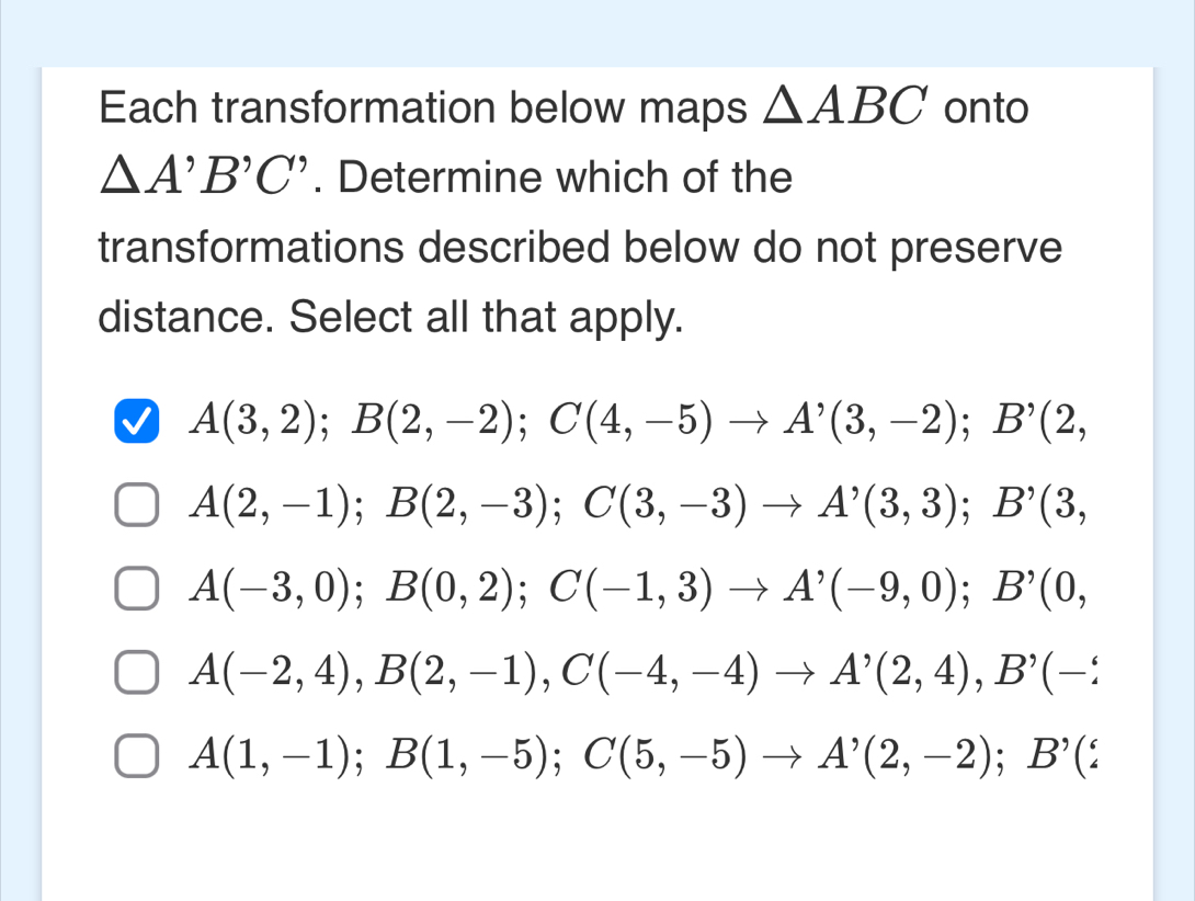 Each transformation below maps △ ABC onto
△ A'B'C'. Determine which of the
transformations described below do not preserve
distance. Select all that apply.
A(3,2); B(2,-2); C(4,-5)to A'(3,-2); B'(2,
A(2,-1); B(2,-3); C(3,-3) to A'(3,3); B'(3,
A(-3,0); B(0,2); C(-1,3) to A'(-9,0); B'(0,
A(-2,4), B(2,-1), C(-4,-4) to A'(2,4), B'(-2
A(1,-1); B(1,-5); C(5,-5) to A'(2,-2); B'(xi