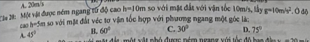 A. 20m/s
Câu 20: Một vật được ném ngang tử độ cao h=10m so với mặt đất với vận tốc 10m/s, lấy g=10m/s^2. Ở độ
cao h=5m so với mặt đất véc tơ vận tốc hợp với phương ngang một góc là:
A. 45°
B. 60° C. 30° D. 75°
m t đ ộ t một vật nhỏ được ném ngang với tốc độ ban đầ u v =20m