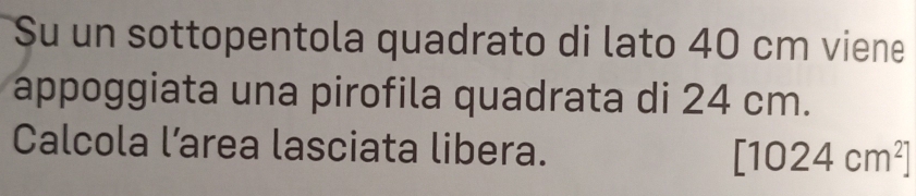 Su un sottopentola quadrato di lato 40 cm viene 
appoggiata una pirofila quadrata di 24 cm. 
Calcola l’area lasciata libera. [1024cm^2]