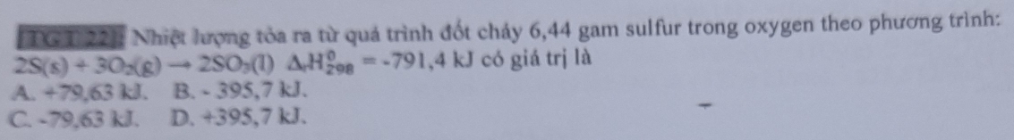 (TGT 22]: Nhiệt lượng tòa ra từ quá trình đốt chảy 6, 44 gam sulfur trong oxygen theo phương trình:
2S(s)+3O_2(g)to 2SO_3(l)△ _rH_(208)^0=-791,4kJ có giá trị là
A. +79,63 kJ. B. - 395,7 kJ.
C. -79,63 kJ. D. +395,7 kJ.