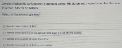 Jerrold checked his bank account statement online. His statement showed a number that was
less than -$45 for his balance.
Which of the following is true?
Jerrold owes a debt of $45.
Jerrold deposited $45 in his account and owes a debt of zero dollars.
Jerrold owes a debt of more than $45.
Jerrold owes a debt of $45 to zero dollars.