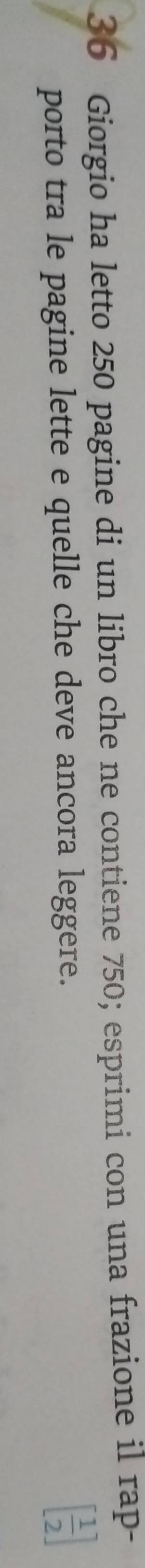 Giorgio ha letto 250 pagine di un libro che ne contiene 750; esprimi con una frazione il rap- 
porto tra le pagine lette e quelle che deve ancora leggere.
[ 1/2 ]