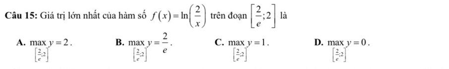 □  
Câu 15: Giá trị lớn nhất của hàm số f(x)=ln ( 2/x ) trên đoạn [ 2/e ;2] là
B.
A. .beginarrayr maxy=2. [ 2/e .2]endarray. ma[ 2/e^(-2) ^y= 2/e . C. .beginarrayr maxy=1. [ 2/e 2]endarray. D. maxy=0.
[ 2/e ;2]