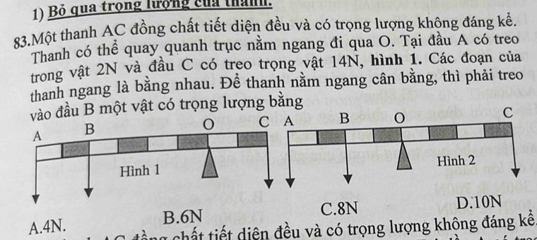 Bỏ qua trọng lượng của thành.
83.Một thanh AC đồng chất tiết diện đều và có trọng lượng khộng đáng kể.
Thanh có thể quay quanh trục nằm ngang đi qua O. Tại đầu A có treo
trong vật 2N và đầu C có treo trọng vật 14N, hình 1. Các đoạn của
thanh ngang là bằng nhau. Để thanh nằm ngang cân bằng, thì phải treo
vào đầu B một vật có trọng lượng bằng
B. 6N C. 8N D. 10N
A. 4N. cổ ng chất tiết diện đều và có trọng lượng khộng đáng kế