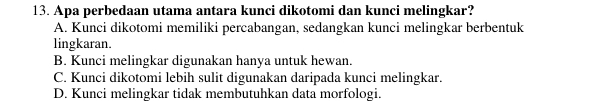 Apa perbedaan utama antara kunci dikotomi dan kunci melingkar?
A. Kunci dikotomi memiliki percabangan, sedangkan kunci melingkar berbentuk
lingkaran.
B. Kunci melingkar digunakan hanya untuk hewan.
C. Kunci dikotomi lebih sulit digunakan daripada kunci melingkar.
D. Kunci melingkar tidak membutuhkan data morfologi.