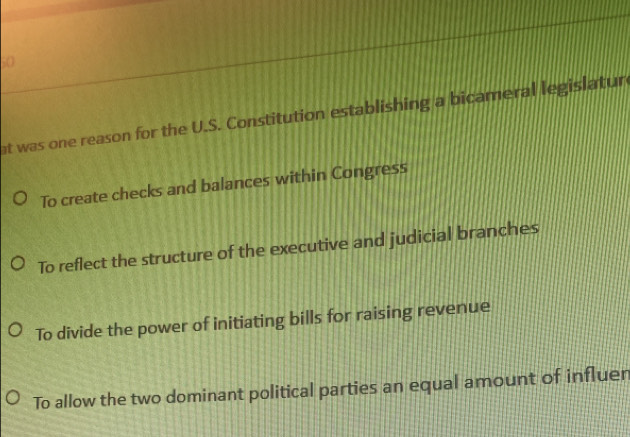 at was one reason for the U.S. Constitution establishing a bicameral legislatur
To create checks and balances within Congress
To reflect the structure of the executive and judicial branches
To divide the power of initiating bills for raising revenue
To allow the two dominant political parties an equal amount of influen