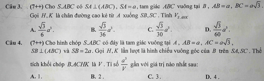 (7++) Cho S. ABC có SA⊥ (ABC), SA=a , tam giác ABC vuông tại B , AB=a, BC=asqrt(3). 
Gọi H,K là chân đường cao kẻ từ A xuống SB,SC . Tính V_S.AHK
A.  sqrt(3)/6 a^3.  sqrt(3)/36 a^3. C.  sqrt(3)/30 a^3. D.  sqrt(3)/60 a^3. 
B.
Câu 4. (7++) Cho hình chóp S. ABC có đáy là tam giác vuông tại A , AB=a, AC=asqrt(3),
SB⊥ (ABC) và SB=2a. Gọi H, K lần lượt là hình chiếu vuông góc của B trên SA, SC . Thể
tích khối chóp B.ACHK là V . Tỉ số  a^3/V  gần với giá trị nào nhất sau:
A. 1. B. 2. C. 3. D. 4.