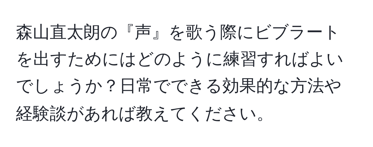 森山直太朗の『声』を歌う際にビブラートを出すためにはどのように練習すればよいでしょうか？日常でできる効果的な方法や経験談があれば教えてください。