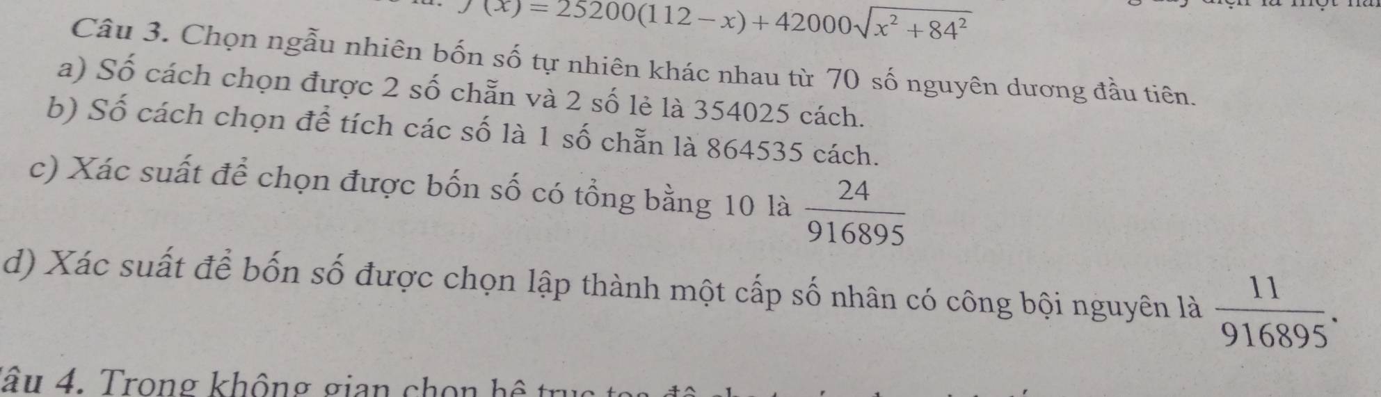 J(x)=25200(112-x)+42000sqrt(x^2+84^2)
Câu 3. Chọn ngẫu nhiên bốn số tự nhiên khác nhau từ 70 số nguyên dương đầu tiên. 
a) Số cách chọn được 2 số chẵn và 2 số lẻ là 354025 cách. 
b) Số cách chọn để tích các số là 1 số chẵn là 864535 cách. 
c) Xác suất để chọn được bốn số có tổng bằng 10 là  24/916895 
d) Xác suất để bốn số được chọn lập thành một cấp số nhân có công bội nguyên là  11/916895 . 
lâu 4. Trong không gian chon h ệ tr