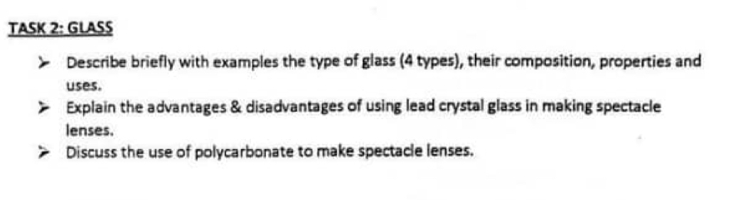 TASK 2: GLASS 
Describe briefly with examples the type of glass (4 types), their composition, properties and 
uses. 
Explain the advantages & disadvantages of using lead crystal glass in making spectacle 
lenses. 
Discuss the use of polycarbonate to make spectacle lenses.