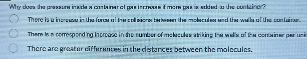 Why does the pressure inside a container of gas increase if more gas is added to the container?
There is a increase in the force of the collisions between the molecules and the walls of the container.
There is a corresponding increase in the number of molecules striking the walls of the container per unit
There are greater differences in the distances between the molecules.