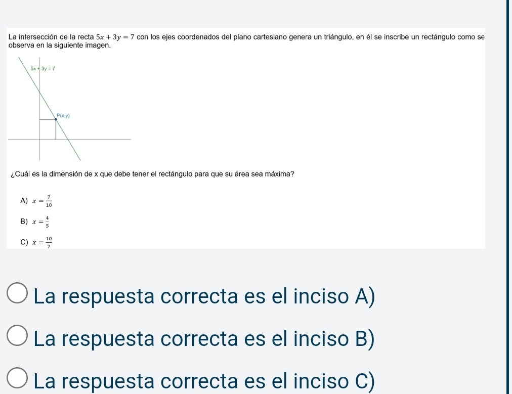 La intersección de la recta 5x+3y=7 con los ejes coordenados del plano cartesiano genera un triángulo, en él se inscribe un rectángulo como se
observa en la siguiente imagen.
¿Cuál es la dimensión de x que debe tener el rectángulo para que su área sea máxima?
A) x= 7/10 
B) x= 4/5 
C) x= 10/7 
La respuesta correcta es el inciso A)
La respuesta correcta es el inciso B)
La respuesta correcta es el inciso C)