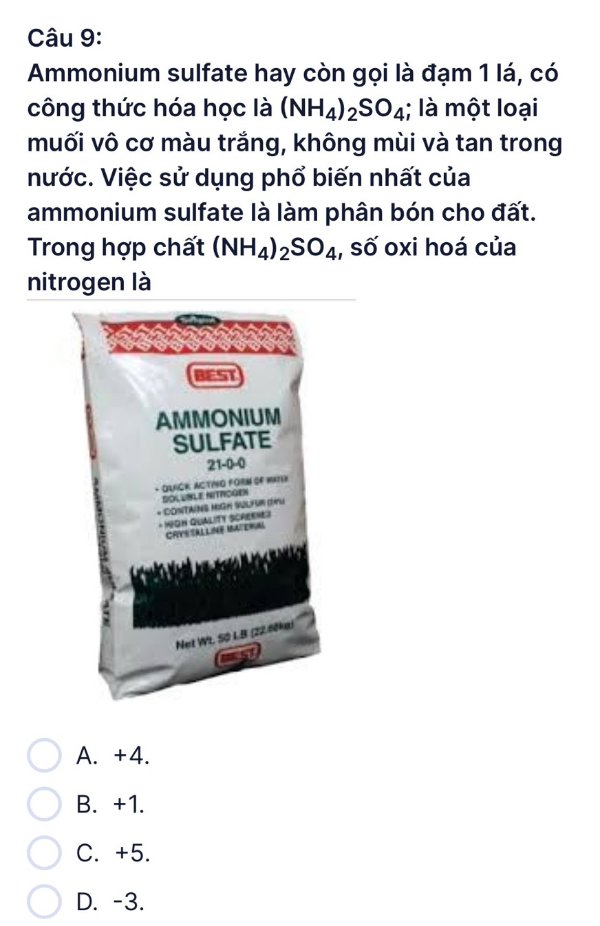 Ammonium sulfate hay còn gọi là đạm 1 lá, có
công thức hóa học là (NH_4)_2SO_4; là một loại
muối vô cơ màu trắng, không mùi và tan trong
nước. Việc sử dụng phổ biến nhất của
ammonium sulfate là làm phân bón cho đất.
Trong hợp chất (NH_4)_2SO_4 , số oxi hoá của
nitrogen là
BEST
AMMONIUM
SULFATE
21-0 -0
- QUIGR: ACTING FORM OF WATer
BOLUBLE NITROGEN
* CONTAING MIGH WLhR (u
* KIGH QUALITY SCREKHES
CRYSSALLINE MATERAL
Net Wt. SO L.B (22.60ke)
A. +4.
B. +1.
C. +5.
D. -3.