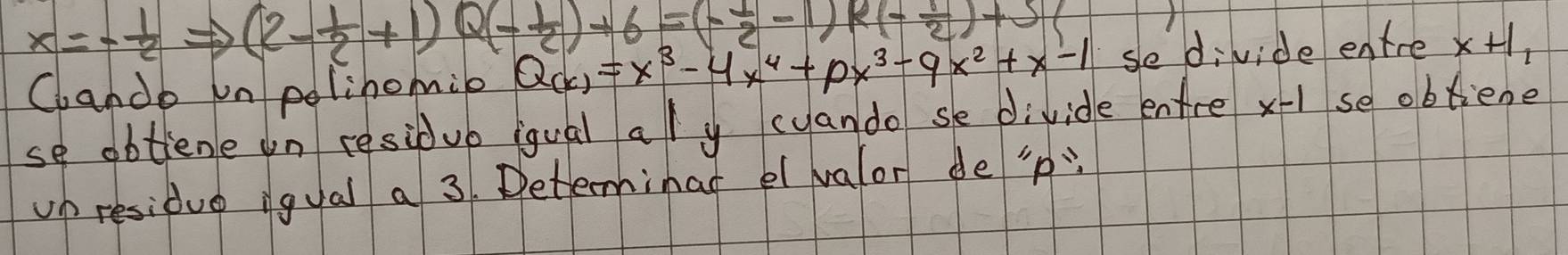 x=- 1/2  (2- 1/2 +1)Q(- 1/2 )+6=(- 1/2 -1)R(- 1/2 )+5(
Cande un polinomie Q(x)=x^3-4x^4+px^3-qx^2+x-1 sedivide entre x+1_1
se obtiene on residub iqual al y cyando se divide entre x-1 se obtiene 
up residue igual a 3. Determinal el valor de ' p :