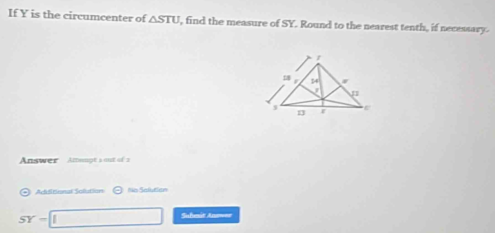 If Y is the circumcenter of △ STU , find the measure of SY. Round to the nearest tenth, if necessary. 
Answer Attempt's out of 2 
Adiitional Solution Ns Salution
SY=□ Suhmit Answer