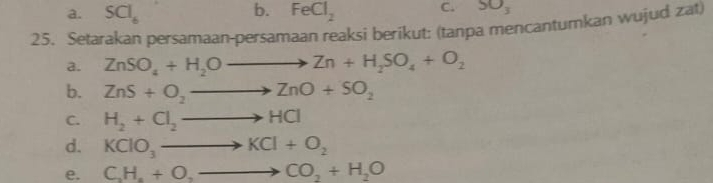 a. SCl_6 b. FeCl_2 C. SO_3
25. Setarakan persamaan-persamaan reaksi berikut: (tanpa mencantumkan wujud zat)
a. ZnSO_4+H_2Oto Zn+H_2SO_4+O_2
b. ZnS+O_2to ZnO+SO_2
C. H_2+Cl_2to HCl
d. KClO_3to KCl+O_2
e. C_2H_4+O,_ to CO_2+H_2O