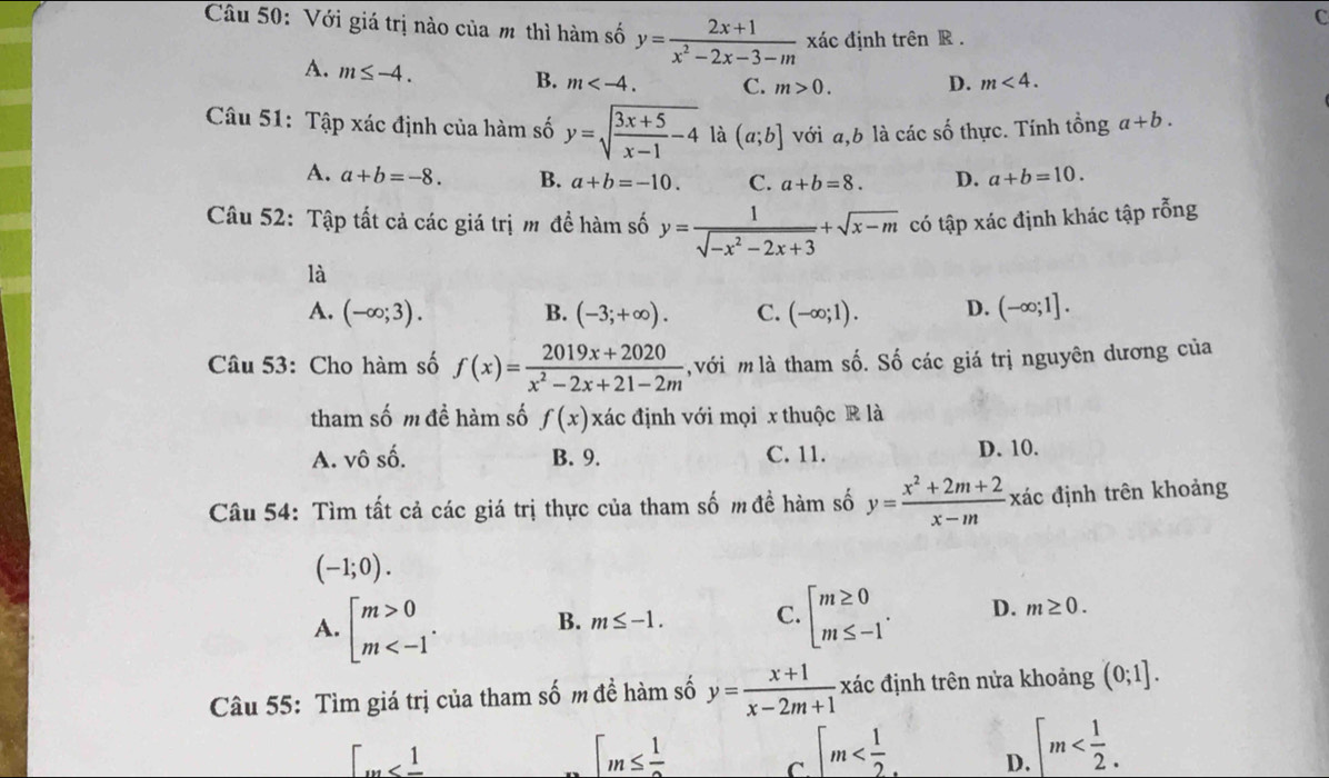 Với giá trị nào của m thì hàm số y= (2x+1)/x^2-2x-3-m  xác định trên R .
A. m≤ -4.
B. m C. m>0. D. m<4.
Câu 51: Tập xác định của hàm số y=sqrt(frac 3x+5)x-1-4 là (a;b] với a,b là các số thực. Tính tổng a+b.
A. a+b=-8. B. a+b=-10. C. a+b=8. D. a+b=10.
Câu 52: Tập tất cả các giá trị m đề hàm số y= 1/sqrt(-x^2-2x+3) +sqrt(x-m) có tập xác định khác tập rỗng
là
A. (-∈fty ;3). B. (-3;+∈fty ). C. (-∈fty ;1). D. (-∈fty ;1].
Câu 53: Cho hàm số f(x)= (2019x+2020)/x^2-2x+21-2m  với  là tham số. Số các giá trị nguyên dương của
tham số m đề hàm số f(x) xác định với mọi x thuộc R là
A. vhat 0shat 0 B. 9. C. 11. D. 10.
Câu 54: Tìm tất cả các giá trị thực của tham số m đề hàm số y= (x^2+2m+2)/x-m  xác định trên khoảng
(-1;0).
A. beginbmatrix m>0 m B. m≤ -1. C. beginarrayl m≥ 0 m≤ -1endarray. . D. m≥ 0.
Câu 55: Tìm giá trị của tham số m đề hàm số y= (x+1)/x-2m+1  xác định trên nửa khoảng (0;1].
[_m
[m≤  1/2 
C |m D. [m