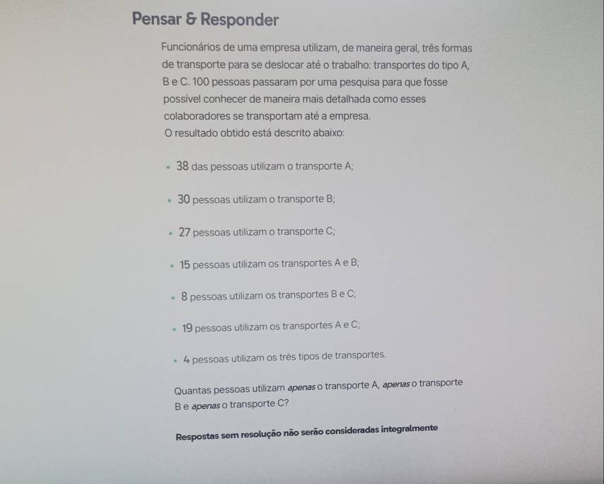 Pensar & Responder
Funcionários de uma empresa utilizam, de maneira geral, três formas
de transporte para se deslocar até o trabalho: transportes do tipo A,
B e C. 100 pessoas passaram por uma pesquisa para que fosse
possível conhecer de maneira mais detalhada como esses
colaboradores se transportam até a empresa.
O resultado obtido está descrito abaixo:
38 das pessoas utilizam o transporte A;
30 pessoas utilizam o transporte B;
27 pessoas utilizam o transporte C;
15 pessoas utilizam os transportes A e B;
8 pessoas utilizam os transportes B e C;
19 pessoas utilizam os transportes A e C;
4 pessoas utilizam os três tipos de transportes.
Quantas pessoas utilizam apenas o transporte A, apenas o transporte
B e apenas o transporte C?
Respostas sem resolução não serão consideradas integralmente