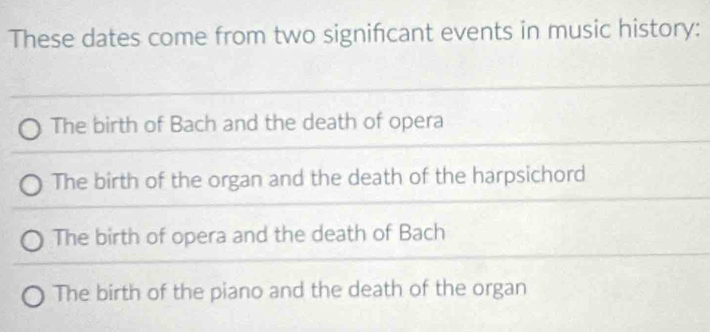 These dates come from two signifcant events in music history:
The birth of Bach and the death of opera
The birth of the organ and the death of the harpsichord
The birth of opera and the death of Bach
The birth of the piano and the death of the organ