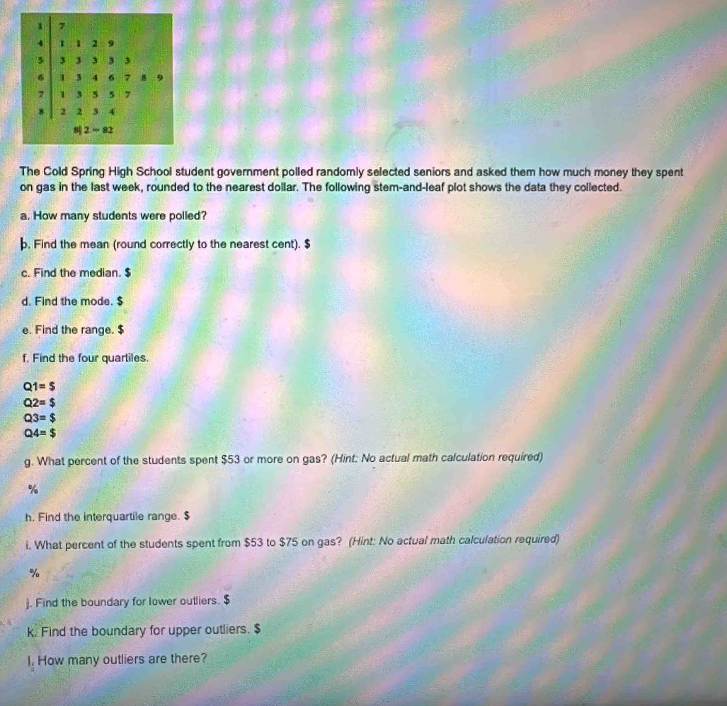 1 7
4 1 1 2 9
5 3 3 3 3 3
6 1 3 4 6 7 9
7 1 3 5 5
8 2 2 3 4
8 2 = 82
The Cold Spring High School student government polled randomly selected seniors and asked them how much money they spent 
on gas in the last week, rounded to the nearest dollar. The following stem-and-leaf plot shows the data they collected. 
a. How many students were polled? 
. Find the mean (round correctly to the nearest cent). $
c. Find the median. $
d. Find the mode. $
e. Find the range. $
f. Find the four quartiles.
Q1=$
Q2=$
Q3=$
Q4=$
g. What percent of the students spent $53 or more on gas? (Hint: No actual math calculation required)
%
h. Find the interquartile range. $
i. What percent of the students spent from $53 to $75 on gas? (Hint: No actual math calculation required)
%
j. Find the boundary for lower outliers. $
k. Find the boundary for upper outliers. $
I. How many outliers are there?