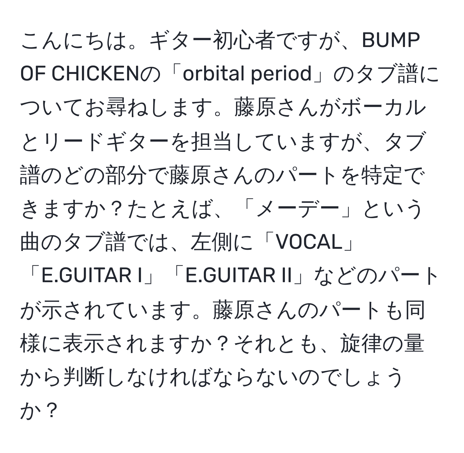 こんにちは。ギター初心者ですが、BUMP OF CHICKENの「orbital period」のタブ譜についてお尋ねします。藤原さんがボーカルとリードギターを担当していますが、タブ譜のどの部分で藤原さんのパートを特定できますか？たとえば、「メーデー」という曲のタブ譜では、左側に「VOCAL」「E.GUITAR I」「E.GUITAR II」などのパートが示されています。藤原さんのパートも同様に表示されますか？それとも、旋律の量から判断しなければならないのでしょうか？