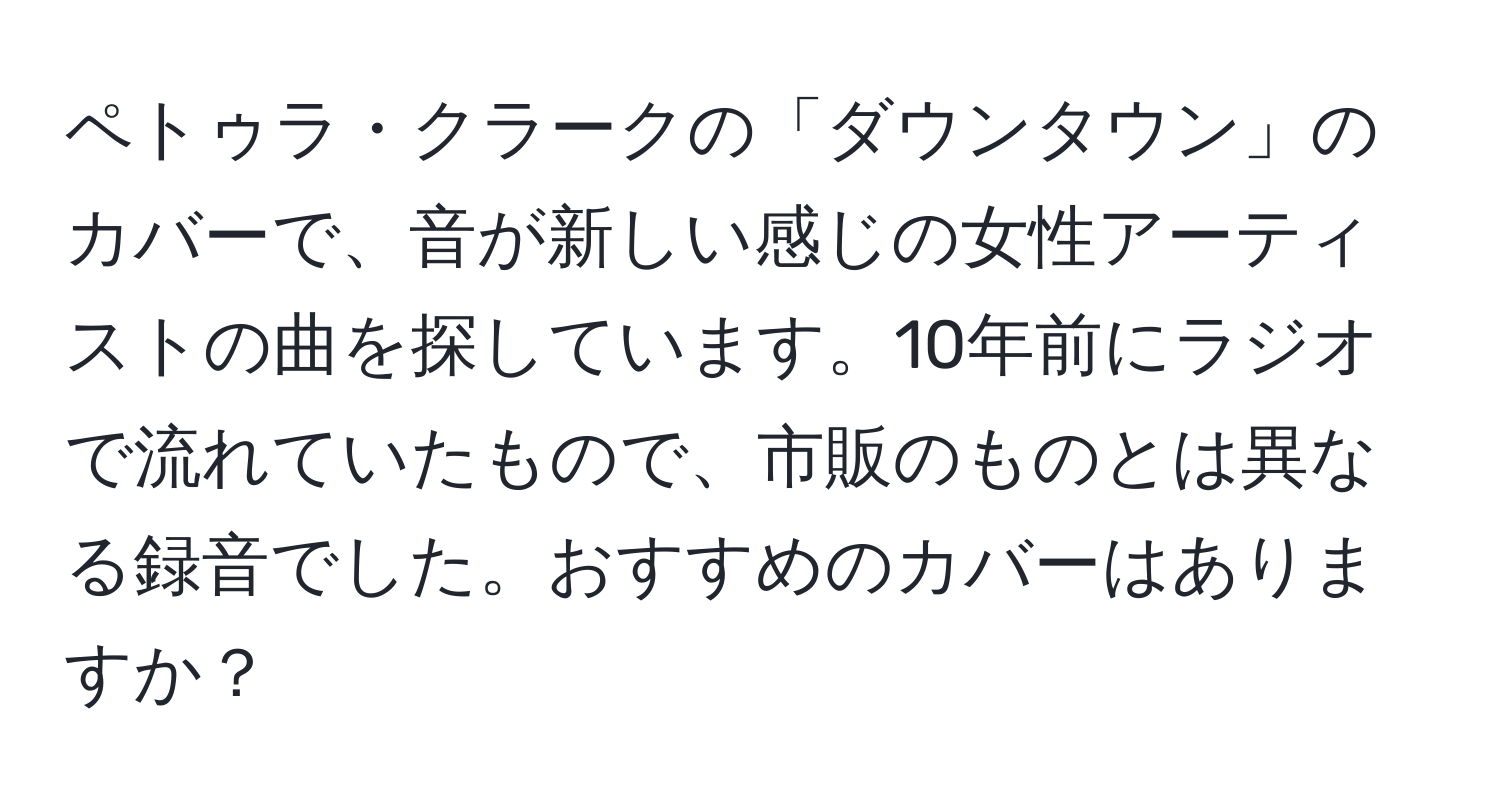 ペトゥラ・クラークの「ダウンタウン」のカバーで、音が新しい感じの女性アーティストの曲を探しています。10年前にラジオで流れていたもので、市販のものとは異なる録音でした。おすすめのカバーはありますか？