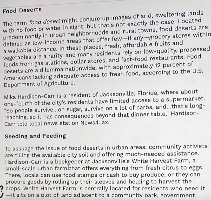 Food Deserts 
The term food desert might conjure up images of arid, sweltering lands 
with no food or water in sight, but that's not exactly the case. Located 
predominantly in urban neighborhoods and rural towns, food deserts are 
defined as low-income areas that offer few—if any—grocery stores within 
a walkable distance. In these places, fresh, affordable fruits and 
vegetables are a rarity, and many residents rely on low-quality, processed 
foods from gas stations, dollar stores, and fast-food restaurants. Food 
deserts are a dilemma nationwide, with approximately 12 percent of 
Americans lacking adequate access to fresh food, according to the U.S. 
Department of Agriculture. 
Mika Hardison-Carr is a resident of Jacksonville, Florida, where about 
one-fourth of the city's residents have limited access to a supermarket. 
"So people survive...on sugar, survive on a lot of carbs, and...that's long- 
reaching, so it has consequences beyond that dinner table," Hardison- 
Carr told local news station News4Jax. 
Seeding and Feeding 
To assuage the issue of food deserts in urban areas, community activists 
are tilling the available city soil and offering much-needed assistance. 
Hardison-Carr is a beekeeper at Jacksonville's White Harvest Farm, a 
small-scale urban farm that offers everything from fresh citrus to eggs. 
There, locals can use food stamps or cash to buy produce, or they can 
procure goods by rolling up their sleeves and helping to harvest the 
crops. White Harvest Farm is centrally located for residents who need it 
—it sits on a plot of land adiacent to a community park, government