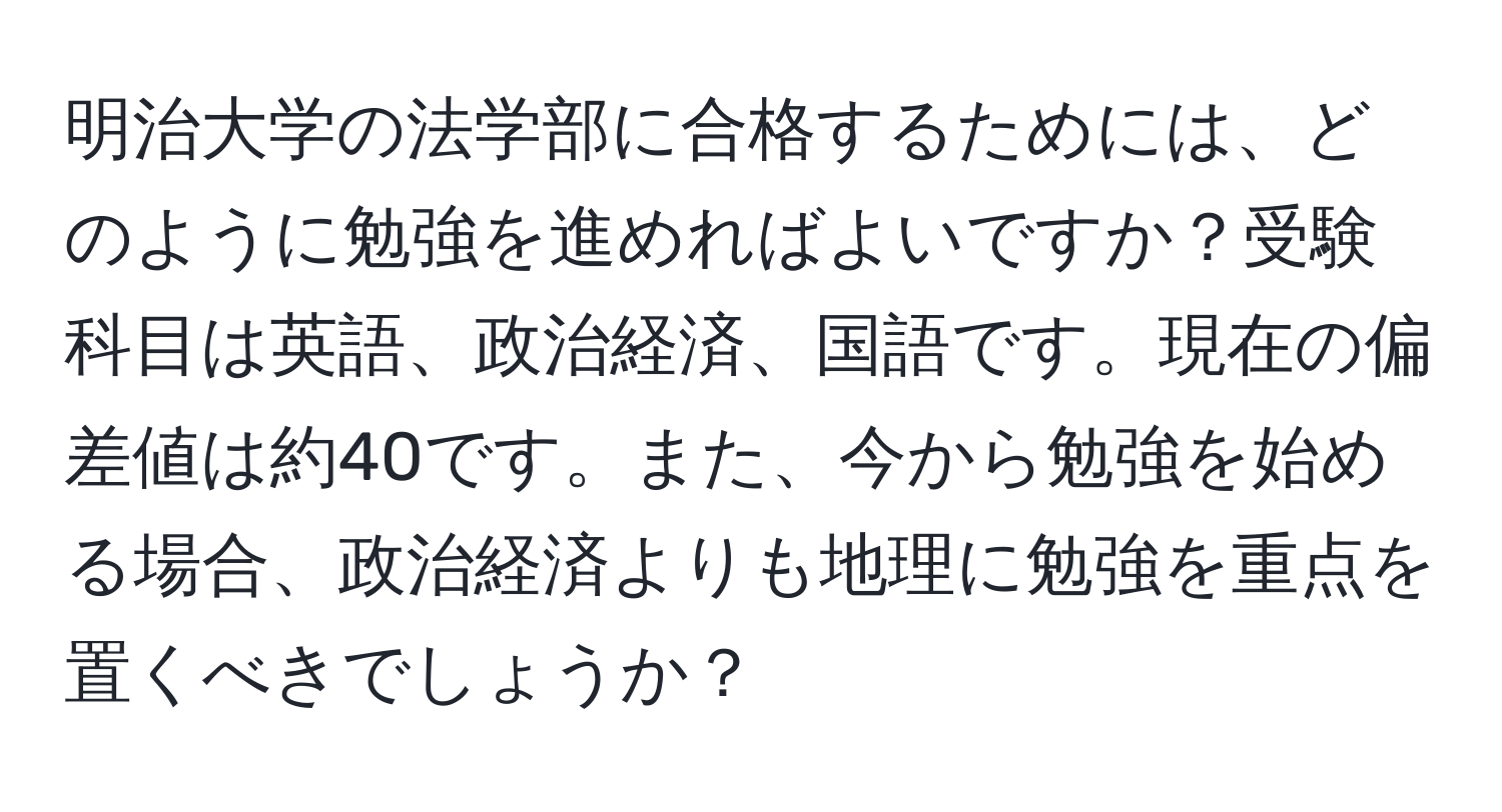 明治大学の法学部に合格するためには、どのように勉強を進めればよいですか？受験科目は英語、政治経済、国語です。現在の偏差値は約40です。また、今から勉強を始める場合、政治経済よりも地理に勉強を重点を置くべきでしょうか？