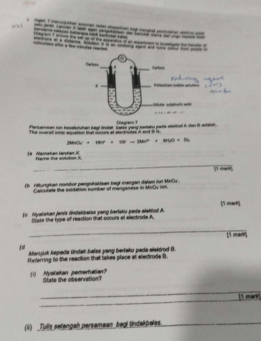 Fujah 7 menunjükken susunen redes eksperimen begl mangkeß pensnishen sstton sote 
kerd Jerek Laruten X Jaleh egen pengokuteen den bertukä weme den ungr kesede sden 
berwers selenes beheraps mini berindak hales 
Olegram 7 shows the set up of the apperatus of an experiment to invealigale tis trecator of 
electrons et a distance, bolution X i an oxidising agent and tams soitu from purple to 
colourless after a few minutes reacted. 
Disgram 7 
Persamean ion keseluruhan begi tindak belas yang berlaku pede slektod A dan S adalah, 
The overall ionic equation that occurs at electrodes A and B is,
2MnO_4^(++16H^+)+10^+to 2Mn^(2+)+8H_2O+5h
(a Namakan larutan X. 
Name the solution X
_ 
1 mark 
(b Hitungkan nombor pengoksidaan bagi mangan dalam ion MnOc. 
Calculate the oxidation number of manganese in MnOr ion. 
[ mark 
(c Nyatakan jenis tindakbalas yang berlaku pada elektod A. 
State the type of reaction that occurs at electrode A. 
_ 
[1 mark 
(d 
Merujuk kepada tindak balas yang berlaku pada elektrod B. 
Referring to the reaction that takes place at electrode B. 
(i) Nyatakan pemerhatian? 
State the observation? 
_ 
_ 
1 ma 
(ii) _Tulis setengah persamaan_bagi tindakbalas._