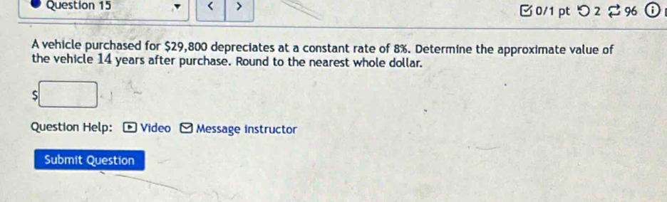 < > 0/1 ptつ 2 96 
A vehicle purchased for $29,800 depreciates at a constant rate of 8%. Determine the approximate value of 
the vehicle 14 years after purchase. Round to the nearest whole dollar. 
S 
Question Help: Video Message instructor 
Submit Question