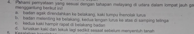 'Pahami pernyataan yang sesuai dengan tahapan melayang di udara dalam lompat jauh ga
menggantung berikut ini!
a. badan agak direndahkan ke belakang, kaki tumpu menolak lurus
b. badan melenting ke belakang, kedua lengan lurus ke atas di samping telinga
c. kedua kaki hampir rapat di belakang badan
d. luruskan kaki dan tekuk lagi sedikit sesaat sebelum menyentuh tanah
5 Kesalahan