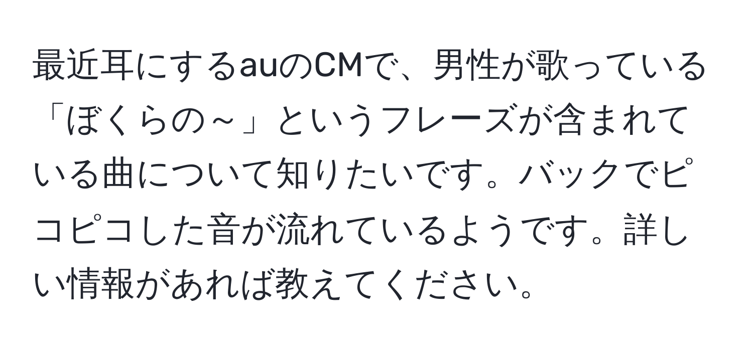 最近耳にするauのCMで、男性が歌っている「ぼくらの～」というフレーズが含まれている曲について知りたいです。バックでピコピコした音が流れているようです。詳しい情報があれば教えてください。