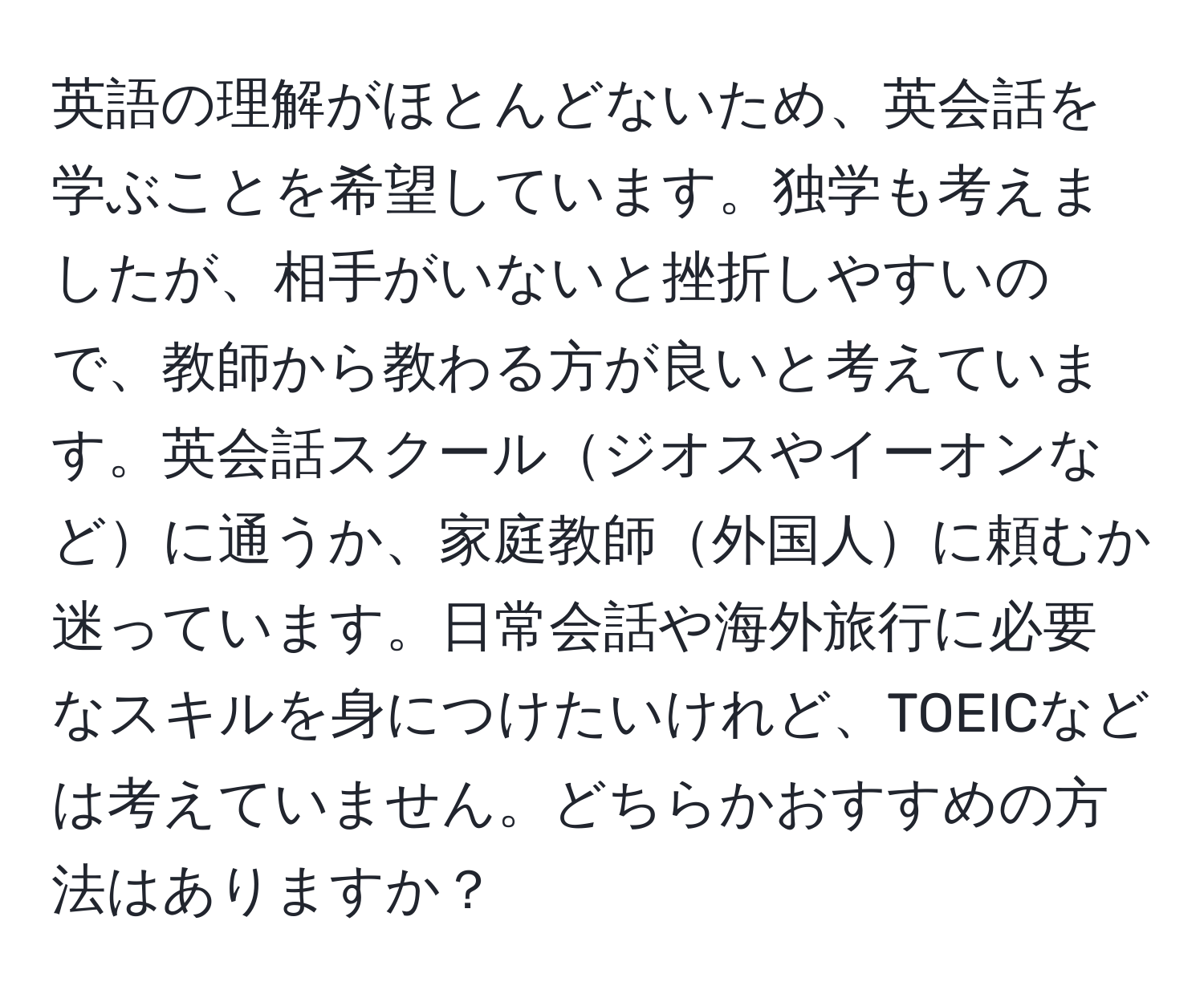 英語の理解がほとんどないため、英会話を学ぶことを希望しています。独学も考えましたが、相手がいないと挫折しやすいので、教師から教わる方が良いと考えています。英会話スクールジオスやイーオンなどに通うか、家庭教師外国人に頼むか迷っています。日常会話や海外旅行に必要なスキルを身につけたいけれど、TOEICなどは考えていません。どちらかおすすめの方法はありますか？