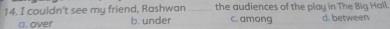 couldn’t see my friend, Rashwan _the audiences of the play in The Big Hall.
a. over b. under
c. among d. between