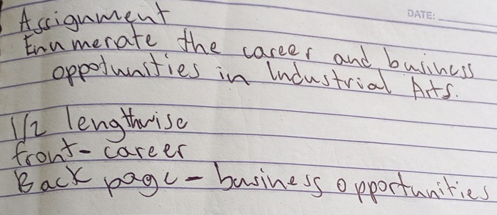 Assignment 
_ 
Enumerate the career and buiiness 
oppofunities in Industrial Arts. 
He lengthrise 
front- career 
Back pagc - business opportanities