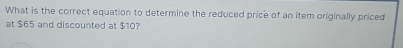 What is the correct equation to determine the reduced price of an item originally priced 
at $65 and discounted at $10?