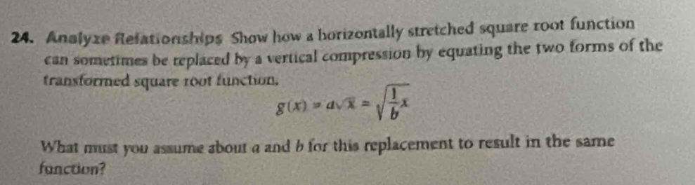 Analyze Refationships Show how a horizontally stretched square root function 
can sometimes be replaced by a vertical compression by equating the two forms of the 
transformed square 1oot function.
g(x)=asqrt(x)=sqrt(frac 1)bx
What must you assume about a and b for this replacement to result in the same 
fanction?