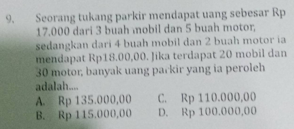 Seorang tukang parkir mendapat uang sebesar Rp
17.000 dari 3 buah mobil dan 5 buah motor
sedangkan dari 4 buah mobil dan 2 buah motor ia
mendapat Rp18.00,00. Jika terdapat 20 mobil dan
30 motor, banyak uang parkir yang ia peroleh
adalah....
A. Rp 135.000,00 C. Rp 110.000,00
B. Rp 115.000,00 D. Rp 100.000,00