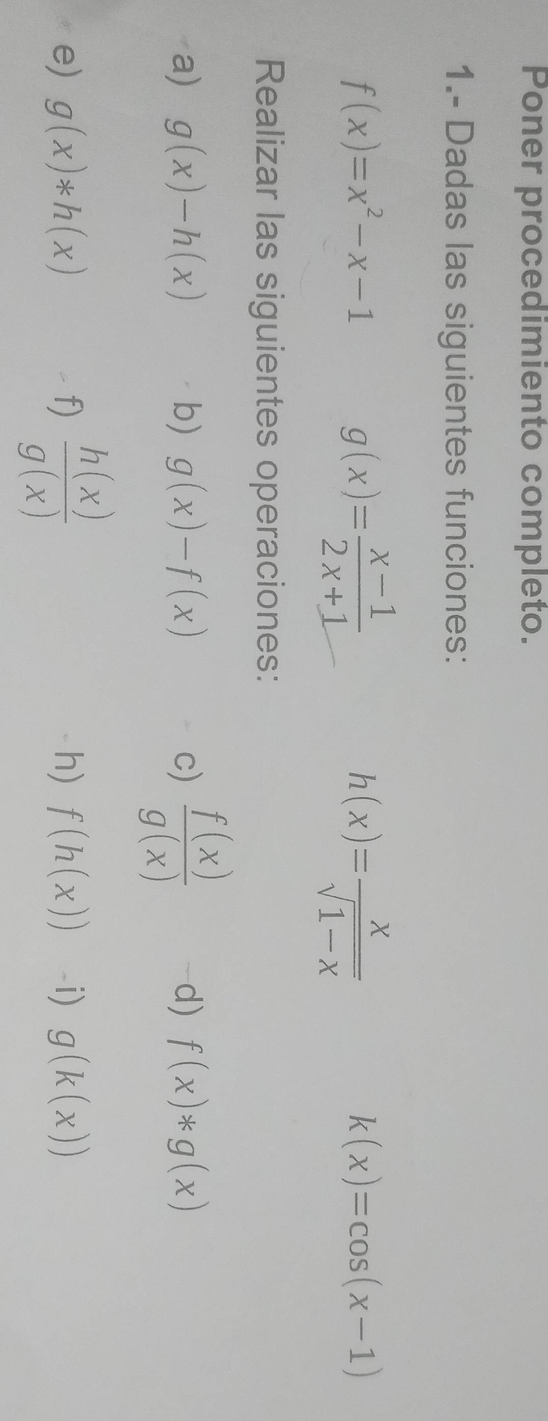 Poner procedimiento completo. 
1.- Dadas las siguientes funciones:
f(x)=x^2-x-1
g(x)= (x-1)/2x+1 
h(x)= x/sqrt(1-x) 
k(x)=cos (x-1)
Realizar las siguientes operaciones: 
a) g(x)-h(x) b) g(x)-f(x) c)  f(x)/g(x)  d) f(x)*g(x)
e) g(x)*h(x) f)  h(x)/g(x)  h) f(h(x)) -i) g(k(x))