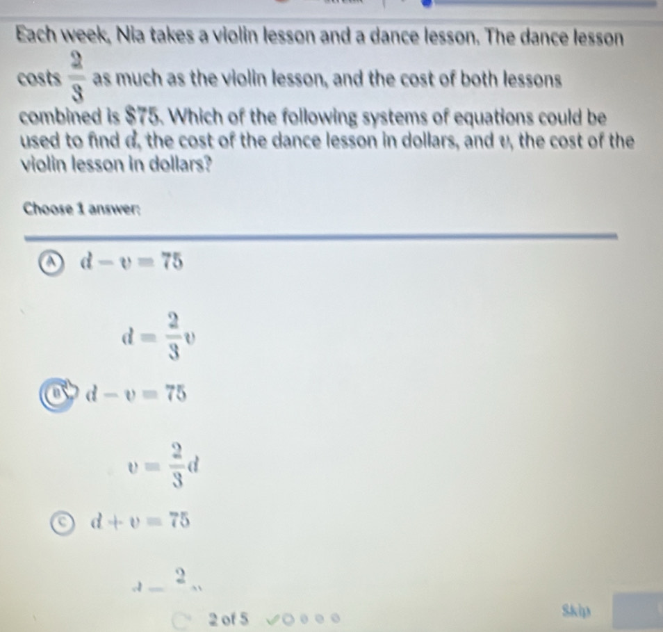 Each week, Nia takes a violin lesson and a dance lesson. The dance lesson
costs  2/3  as much as the violin lesson, and the cost of both lessons
combined is $75. Which of the following systems of equations could be
used to find d, the cost of the dance lesson in dollars, and v, the cost of the
violin lesson in dollars?
Choose 1 answer:
d-v=75
d= 2/3 v
a d-v=75
v= 2/3 d
d+v=75
_ _ _ _  
2 of 5
Skip