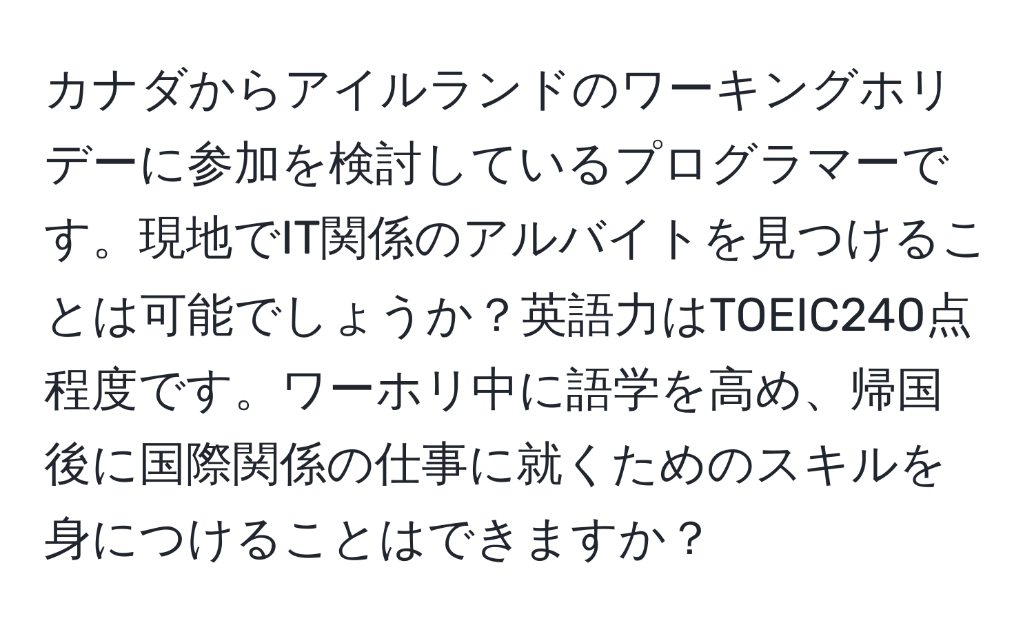 カナダからアイルランドのワーキングホリデーに参加を検討しているプログラマーです。現地でIT関係のアルバイトを見つけることは可能でしょうか？英語力はTOEIC240点程度です。ワーホリ中に語学を高め、帰国後に国際関係の仕事に就くためのスキルを身につけることはできますか？