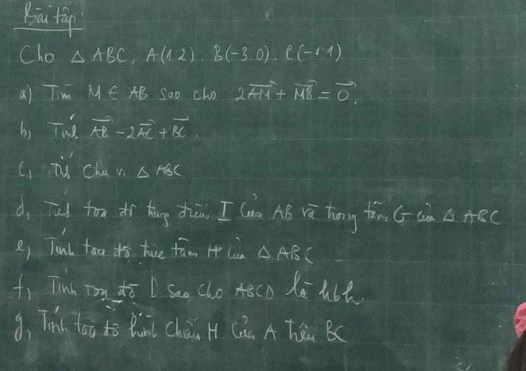 Biai tip 
Cho △ ABC, A(12), B(-3.0), C(-1,1)
a) Tim MM fAB Sao cho 2vector AM+vector MB=vector 0
b) Tuo vector AR-2vector AC+vector BC
C) Tis Chav △ ABC
d, Tud ton tí hāng diān I lun AB và hōng tàn (Gn Cs ABC
R) Tunh too do tue fam 4 Cun △ ABC
f) Tinh toy dī L sao cho Aeco Xa h6t 
9、 Tnl too ho Bun chài H (ú A Tú BC