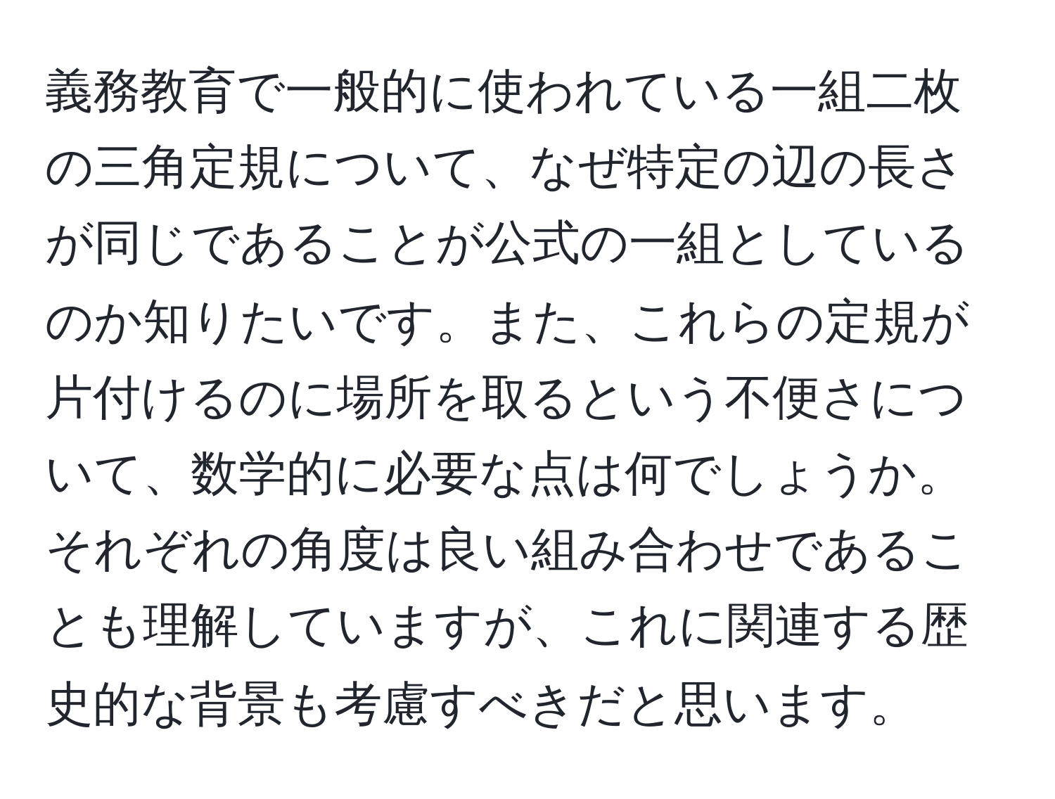 義務教育で一般的に使われている一組二枚の三角定規について、なぜ特定の辺の長さが同じであることが公式の一組としているのか知りたいです。また、これらの定規が片付けるのに場所を取るという不便さについて、数学的に必要な点は何でしょうか。それぞれの角度は良い組み合わせであることも理解していますが、これに関連する歴史的な背景も考慮すべきだと思います。