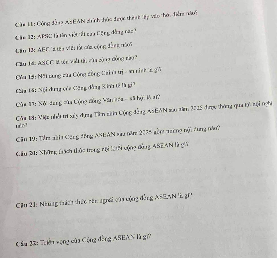 Cộng đồng ASEAN chính thức được thành lập vào thời điểm nào? 
Câu 12: APSC là tên viết tắt của Cộng đồng nào? 
Câu 13: AEC là tên viết tắt của cộng đồng nào? 
Câu 14: ASCC là tên viết tắt của cộng đồng nào? 
Câu 15: Nội dung của Cộng đồng Chính trị - an ninh là gì? 
Câu 16: Nội dung của Cộng đồng Kinh tế là gì? 
Câu 17: Nội dung của Cộng đồng Văn hóa - xã hội là gì? 
Câu 18: Việc nhất trí xây dựng Tầm nhìn Cộng đồng ASEAN sau năm 2025 được thông qua tại hội nghị 
nào? 
Câu 19: Tầm nhìn Cộng đồng ASEAN sau năm 2025 gồm những nội dung nào? 
Câu 20: Những thách thức trong nội khối cộng đồng ASEAN là gì? 
Câu 21: Những thách thức bên ngoài của cộng đồng ASEAN là gì? 
Câu 22: Triển vọng của Cộng đồng ASEAN là gì?