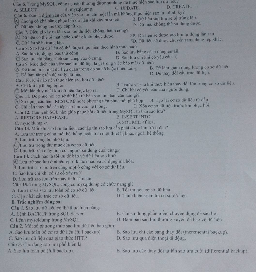Trong MySQL, công cụ nào thường được sử dụng đê thực hiện sao lưu dữ hiệu?
A. SELECT. B. mysqIdump. C. UPDATE. D. CREATE.
Câu 6. Đâu là điểm yếu của việc sao lưu chi một lần mà không thực hiện sao lưu định kỳ?
A. Không có khả năng phục hồi dữ liệu khi xảy ra sự cố. B. Dữ liệu sao lưu sẽ bị trùng lặp.
C. Dữ liệu không thể truy cập từ xa. D. Dữ liệu không thể sử dụng được.
Câu 7. Điều gì xây ra khi sao lưu dữ liệu không thành công?
A Dữ liệu có thể bị mất hoặc không khôi phục được. *B. Dữ liệu sẽ được sao lưu tự động lần sau.
C. Dữ liệu sẽ bị trùng lặp. *D. Dữ liệu sẽ được chuyên sang dạng tệp khác.
Câu 8. Sao lưu dữ liệu có thể được thực hiện theo hình thức nào?
A. Sao lưu tự động hoặc thủ công. B. Sao lưu bằng cách dùng email.
C. Sao lưu chi bằng cách sao chép vào ô cứng. D. Sao lưu chỉ khi có yêu cầu.
Câu 9. Mục đích của việc sao lưu dữ liệu là gì trong việc bảo mật dữ liệu?
A. Đề tránh mất mát dữ liệu quan trọng do sự cổ hoặc thiên tai. B. Để làm giảm dung lượng cơ sơ dữ liệu.
C. Để làm tăng tốc độ xứ lý dữ liệu. D. Để thay đối cầu trúc dữ liệu.
Câu 10. Khi nào nên thực hiện sao lưu dữ liệu?
A. Chỉ khi hệ thống bị lỗi. B. Trước và sau khi thực hiện thay đôi lớn trong cơ sở dữ liệu.
C.  Một lần duy nhất khi dữ liệu được tạo ra. D. Chi khi có yêu cầu của người dùng.
Câu 11. Để phục hồi cơ sở dữ liệu từ bản sao lưu, bạn cần làm gi?
A. Sử dụng câu lệnh RESTORE hoặc phương tiện phục hồi phù hợp.  B. Tạo lại cơ sở dữ liệu từ đầu.
C. Chi cần thay thế các tệp sao lưu vào hệ thông. D. Xóa cơ sở dữ liệu trước khi phục hồi.
Câu 12. Câu lệnh SQL nào giúp phục hồi dữ liệu trong MySQL từ bản sao lưu?
A. RESTORE DATABASE. B. INSERT INTO.
C. mysqldump -r. D. SOURCE.
Câu 13. Mỗi khi sao lưu dữ liệu, các tập tin sao lưu cần phải được lưu trữ ở đâu?
A. Lưu trữ trong cùng một hệ thống hoặc trên một thiết bị khác ngoài hệ thông.
B. Lưu trữ trong bộ nhớ tạm,
C. Lưu trữ trong thư mục của cơ sở dữ liệu.
D. Lưu trữ trên máy tính của người sử dụng cuối cùng
Câu 14. Cách nào là tối ưu đề bảo vệ dữ liệu sao lưu?
A. Lưu trữ sao lưu ở nhiều vị trí khác nhau và sử dụng mã hóa.
B. Lưu trữ sao lưu trên cùng một ổ cứng với cơ sở dữ liệu.
C. Sao lưu chỉ khi có sự cô xảy ra.X
D. Lưu trữ sao lưu trên máy tính cá nhân.
Câu 15. Trong MySQL, công cụ mysqldump có chức năng gì?
A. Lưu trữ và sao lưu toàn bộ cơ sở dữ liệu. B. Tổi ưu hóa cơ sở dữ liệu.
C. Cập nhật cấu trúc cơ sở dữ liệu. D. Thực hiện kiêm tra cơ sở dữ liệu.
B. Trắc nghiệm đúng sai
Câu 1. Sao lưu dữ liệu có thể thực hiện bằng:
A. Lệnh BACKUP trong SQL Server.  B. Chi sử dụng phần mềm chuyên dụng đê sao lưu.
C. Lệnh mysqldump trong MySQL. D. Đảm bảo sao lưu thường xuyên để bảo vệ dữ liệu.
Câu 2. Một số phương thức sao lưu dữ liệu bao gồm:
A. Sao Iưu toàn bộ cơ sở dữ liệu (full backup). B. Sao lưu chi các bảng thay đôi (incremental backup).
C. Sao lưu dữ liệu qua giao thức HTTP. D. Sao lưu qua điện thoại di động.
Câu 3. Các dạng sao lưu phổ biển là:
A. Sao lưu toàn bộ (full backup). B. Sao lưu các thay đôi từ lần sao lưu cuối (differential backup).