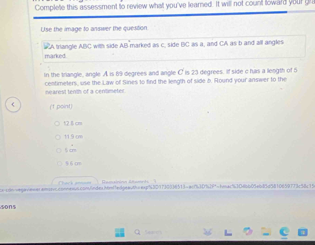 Complete this assessment to review what you've learned. It will not count toward your gra
Use the image to answer the question.
A triangle ABC with side AB marked as c, side BC as a, and CA as b and all angles
marked.
In the triangle, angle A is 89 degrees and angle C is 23 degrees. If side c has a length of 5
centimeters, use the Law of Sines to find the length of side b. Round your answer to the
nearest tenth of a centimeter.
< (1 point)
 12.8 cm
11.9 cm
5 cm
9.6 cm
Check answer Remaininn Attemnts 3
cx-cdn-vegaviewer.emssvc.connexus.com/index.html?edgeauth=exp%3D1730336513~acl%3D%2F*~hmac%3D4bb05eb85d5810659773c58c15
sons
Search