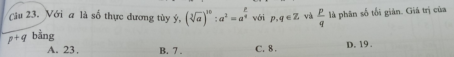 Với a là số thực dương tùy ý, (sqrt[3](a))^10:a^2=a^(frac p)q với p,q∈ Z và  p/q  là phân số tối giản. Giá trị của
p+q bằng
A. 23. B. 7. C. 8. D. 19.