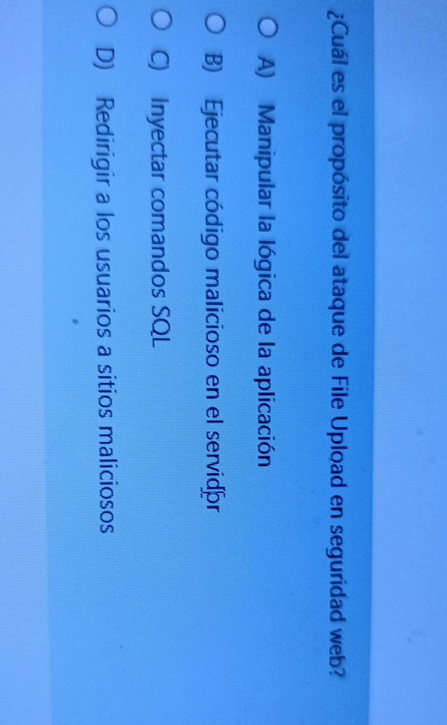 ¿Cuál es el propósito del ataque de File Upload en seguridad web?
A) Manipular la lógica de la aplicación
B) Ejecutar código malicioso en el servidór
C) Inyectar comandos SQL
D) Redirigir a los usuarios a sitios maliciosos